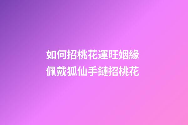 如何招桃花運旺姻緣 佩戴狐仙手鏈招桃花